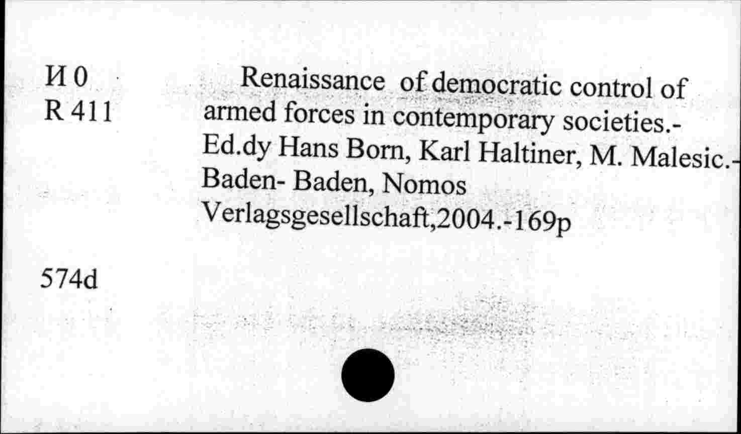 ﻿HO R411	Renaissance of democratic control of armed forces in contemporary societies. -Ed.dy Hans Bom, Karl Haltiner, M. Malesic.-Baden- Baden, Nomos Verlagsgesellschaft,2004.-169p
574d	- •